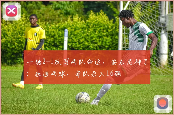 一场2-1改写两队命运，安东尼神了：独造两球，率队杀入16强