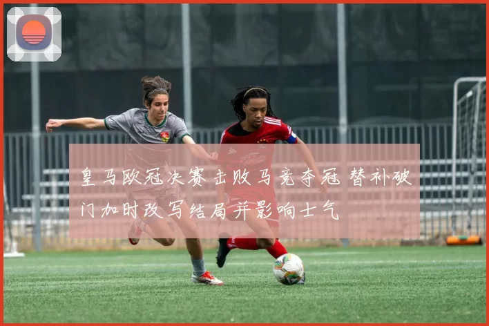 皇马欧冠决赛击败马竞夺冠 替补破门加时改写结局并影响士气