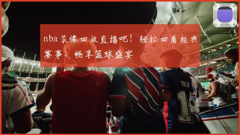 nba录像回放直播吧！轻松回看经典赛事，畅享篮球盛宴