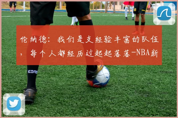 伦纳德:我们是支经验丰富的队伍,每个人都经历过起起落落-NBA新闻