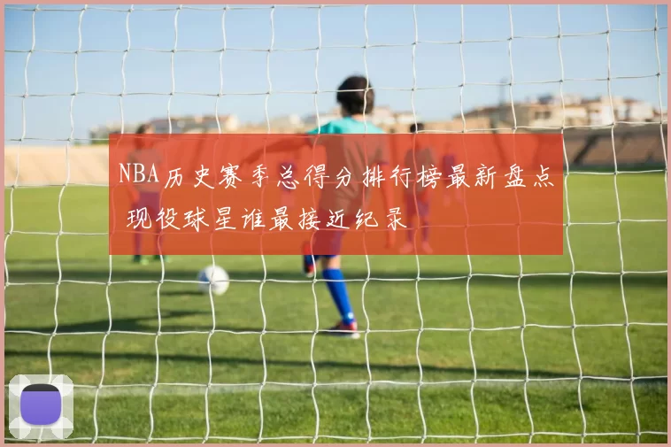 NBA历史赛季总得分排行榜最新盘点 现役球星谁最接近纪录
