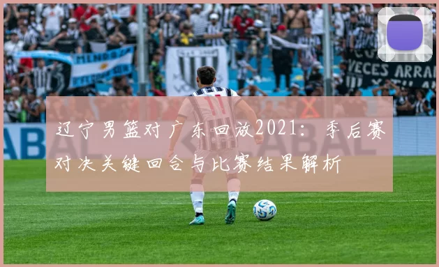 辽宁男篮对广东回放2021：季后赛对决关键回合与比赛结果解析