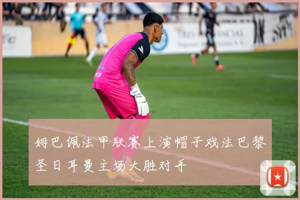 姆巴佩法甲联赛上演帽子戏法巴黎圣日耳曼主场大胜对手