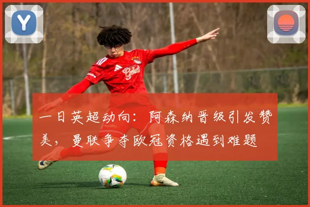 一日英超动向：阿森纳晋级引发赞美，曼联争夺欧冠资格遇到难题