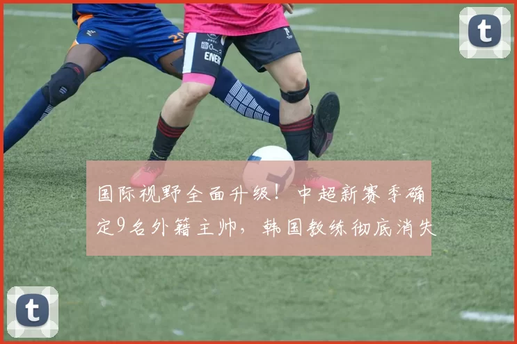 国际视野全面升级!中超新赛季确定9名外籍主帅,韩国教练彻底消失_澳大利亚_约翰·阿洛伊西_欧冠