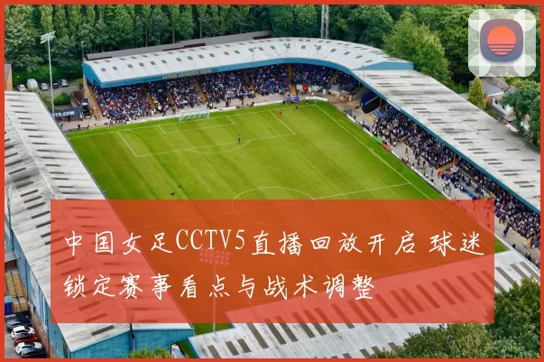 中国女足CCTV5直播回放开启 球迷锁定赛事看点与战术调整