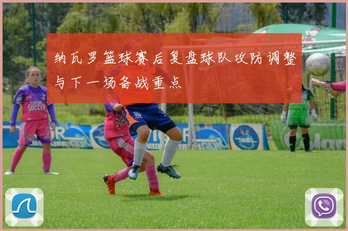 纳瓦罗篮球赛后复盘球队攻防调整与下一场备战重点