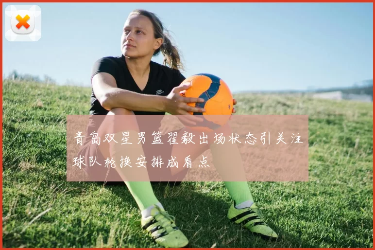 青岛双星男篮翟毅出场状态引关注球队轮换安排成看点