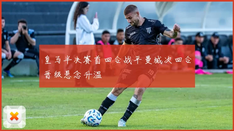 皇马半决赛首回合战平曼城次回合晋级悬念升温