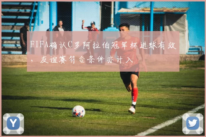 FIFA确认C罗阿拉伯冠军杯进球有效，友谊赛符合条件亦计入