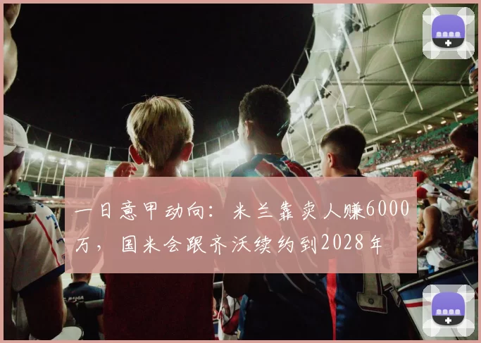 一日意甲动向：米兰靠卖人赚6000万，国米会跟齐沃续约到2028年