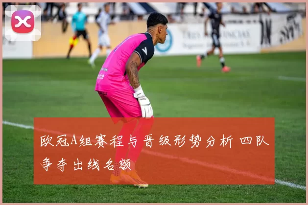 欧冠A组赛程与晋级形势分析 四队争夺出线名额