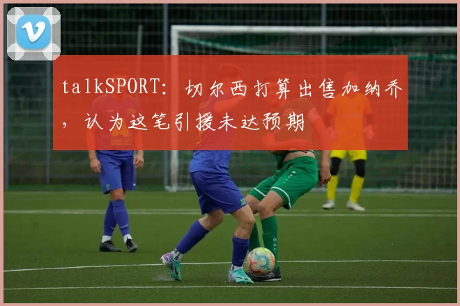 talkSPORT：切尔西打算出售加纳乔，认为这笔引援未达预期