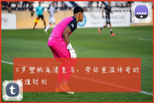 c罗壁纸高清皇马，带你重温传奇的辉煌时刻