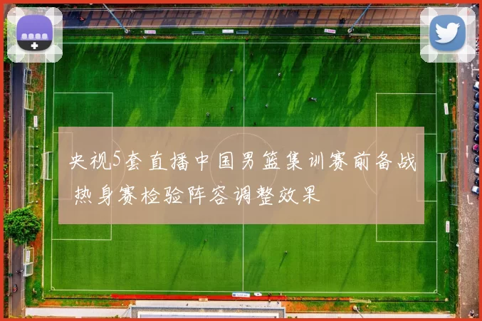 央视5套直播中国男篮集训赛前备战 热身赛检验阵容调整效果