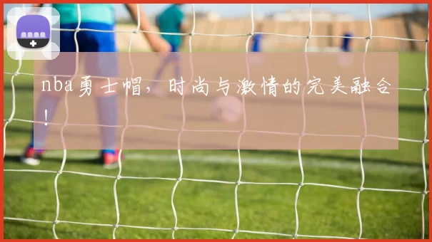 nba勇士帽，时尚与激情的完美融合！