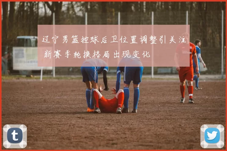 辽宁男篮控球后卫位置调整引关注 新赛季轮换格局出现变化