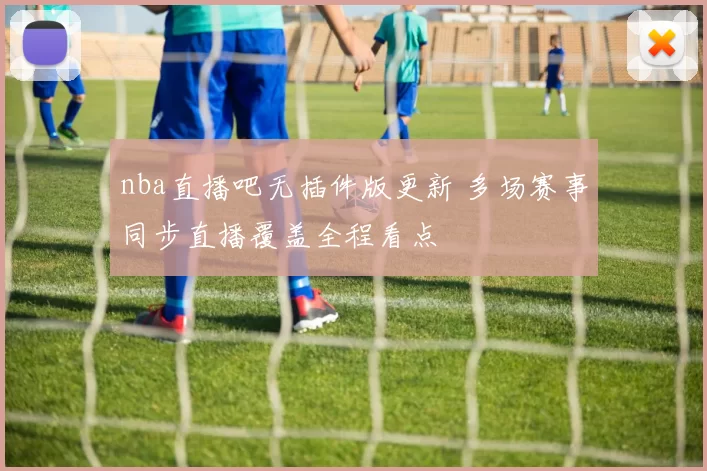 nba直播吧无插件版更新 多场赛事同步直播覆盖全程看点