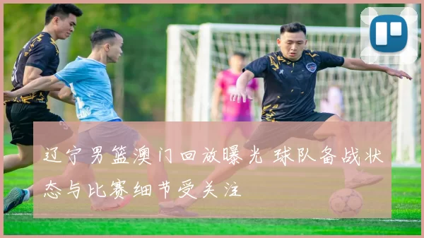 辽宁男篮澳门回放曝光 球队备战状态与比赛细节受关注