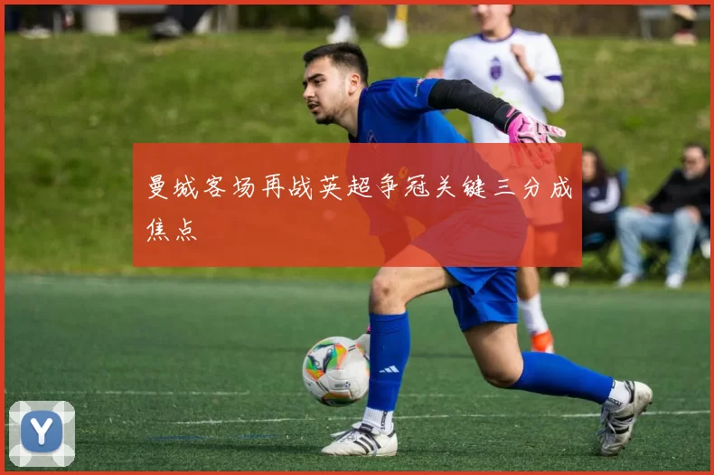 曼城客场再战英超争冠关键三分成焦点