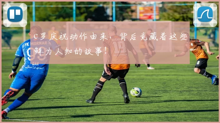 c罗庆祝动作由来,背后竟藏着这些鲜为人知的故事!