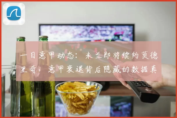 一日意甲动态：米兰即将续约莫德里奇，意甲衰退背后隐藏的数据真相_阿莱格里_欧冠_国米