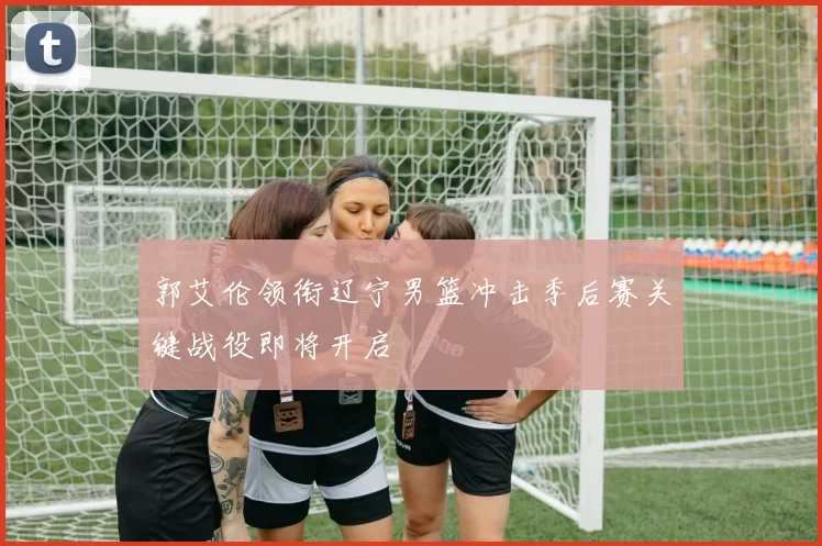 郭艾伦领衔辽宁男篮冲击季后赛关键战役即将开启