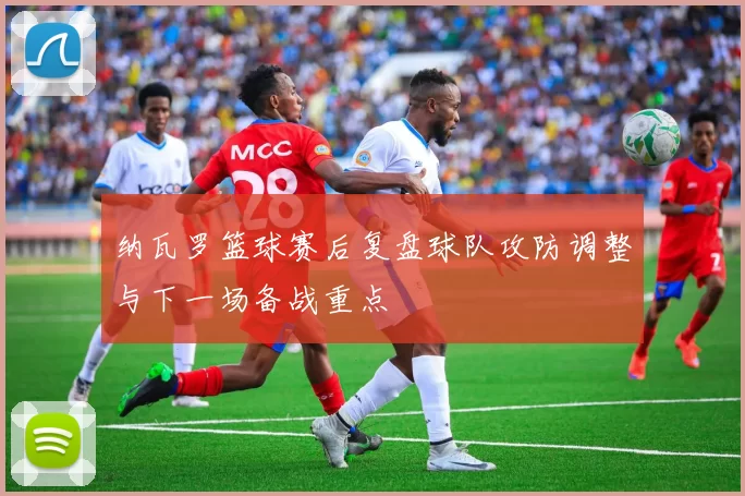 纳瓦罗篮球赛后复盘球队攻防调整与下一场备战重点