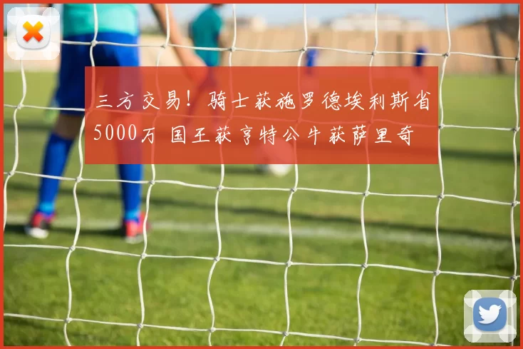 三方交易!骑士获施罗德埃利斯省5000万 国王获亨特公牛获萨里奇