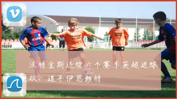 ​沃特金斯连续六个赛季英超进球上双，追平伊恩赖特