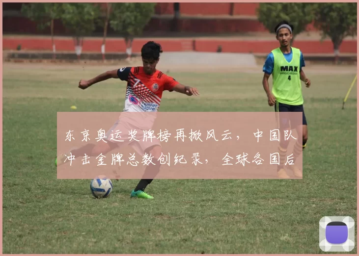 东京奥运奖牌榜再掀风云，中国队冲击金牌总数创纪录，全球各国后劲十足