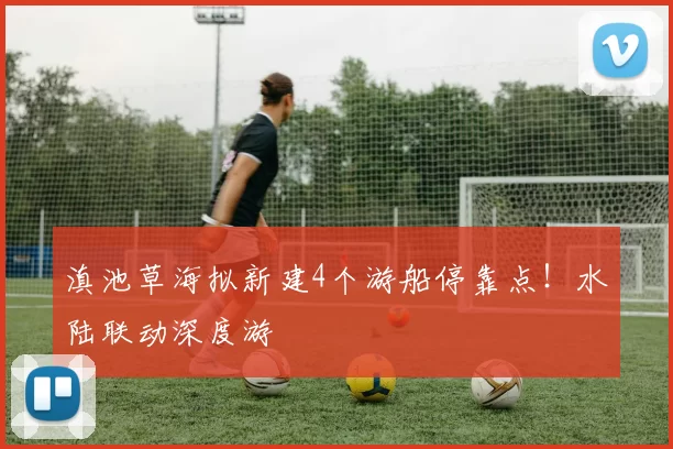 滇池草海拟新建4个游船停靠点！水陆联动深度游