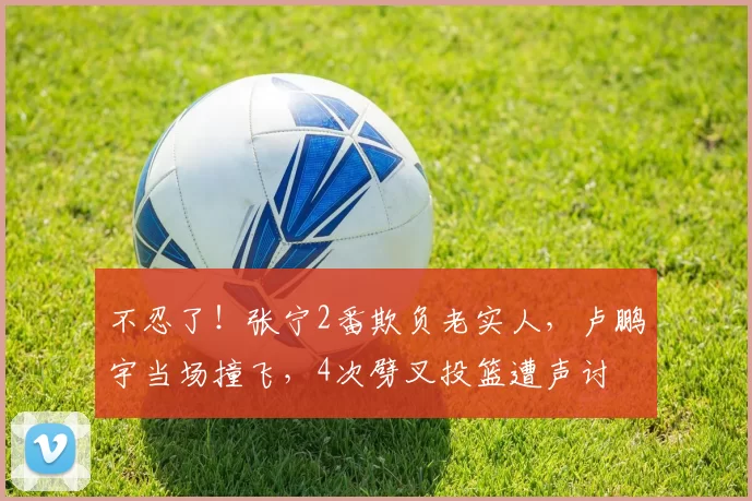 不忍了！张宁2番欺负老实人，卢鹏宇当场撞飞，4次劈叉投篮遭声讨