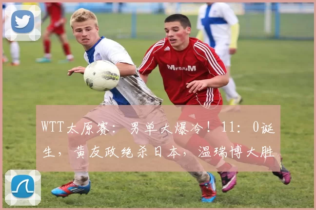 WTT太原赛：男单大爆冷！11：0诞生，黄友政绝杀日本，温瑞博大胜