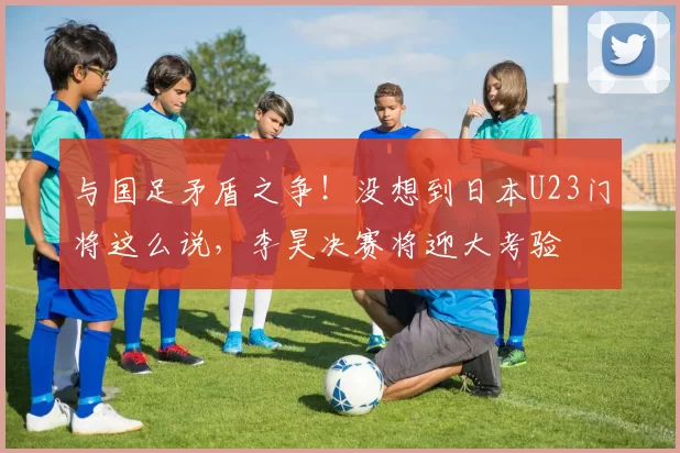 与国足矛盾之争！没想到日本U23门将这么说，李昊决赛将迎大考验