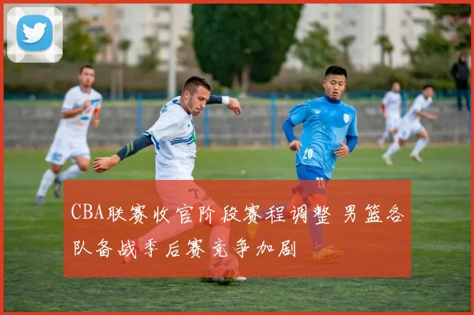 CBA联赛收官阶段赛程调整 男篮各队备战季后赛竞争加剧