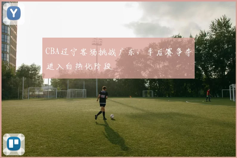 CBA辽宁客场挑战广东，季后赛争夺进入白热化阶段