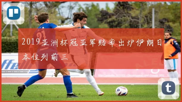 2019亚洲杯冠亚军赔率出炉伊朗日本位列前三