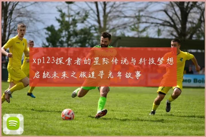 xp123探索者的星际传说与科技梦想启航未来之旅追寻光年故事