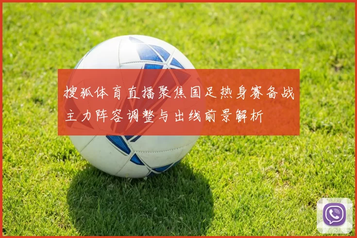 搜狐体育直播聚焦国足热身赛备战主力阵容调整与出线前景解析