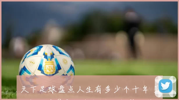 天下足球盘点人生有多少个十年 贝克汉姆与C罗职业生涯回顾引发关注