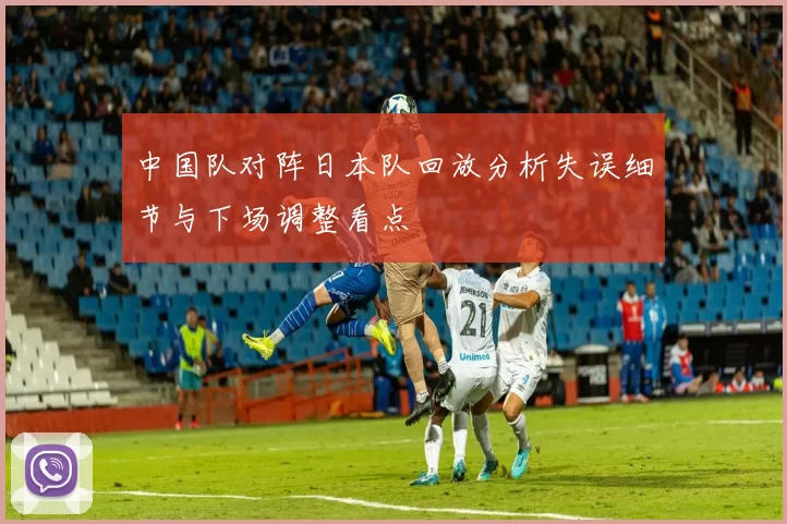 中国队对阵日本队回放分析失误细节与下场调整看点