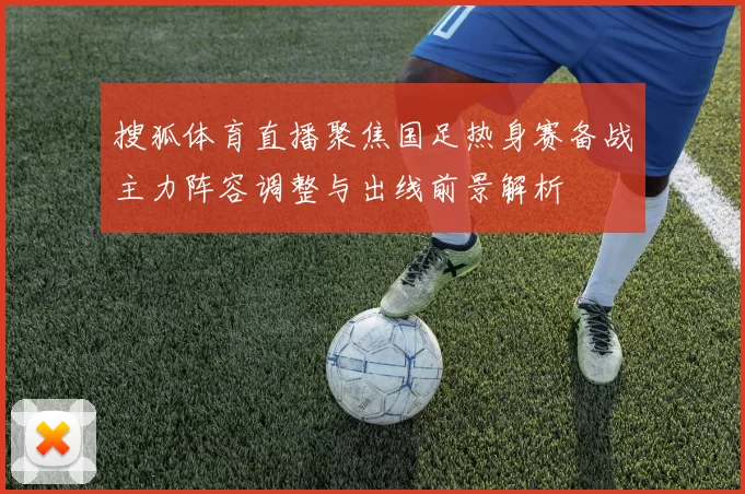 搜狐体育直播聚焦国足热身赛备战主力阵容调整与出线前景解析