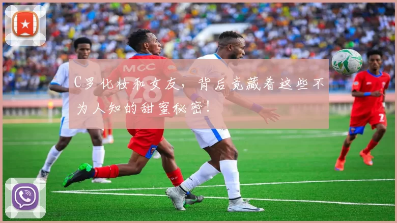 C罗化妆和女友，背后竟藏着这些不为人知的甜蜜秘密！