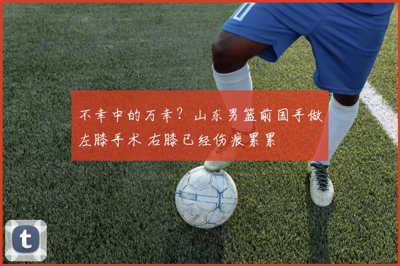 不幸中的万幸？山东男篮前国手做左膝手术 右膝已经伤痕累累