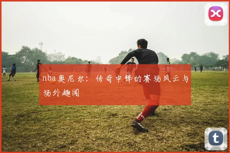 nba奥尼尔：传奇中锋的赛场风云与场外趣闻