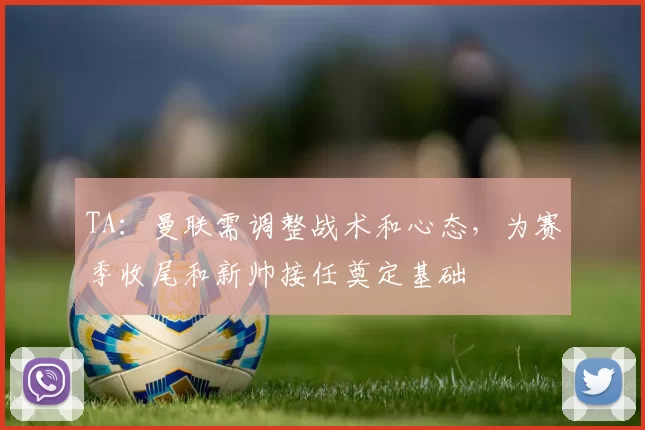 TA:曼联需调整战术和心态,为赛季收尾和新帅接任奠定基础