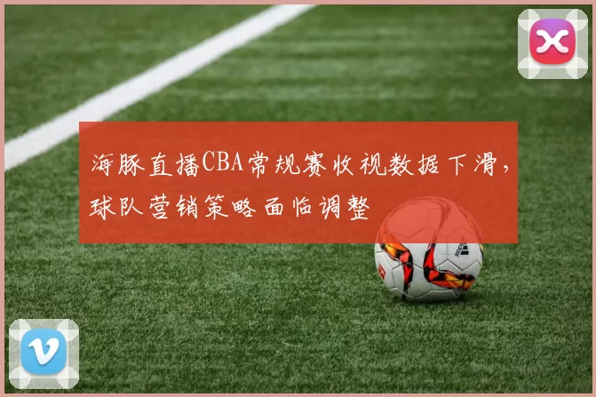 海豚直播CBA常规赛收视数据下滑，球队营销策略面临调整