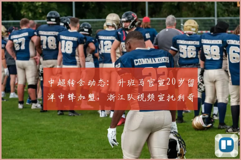 中超转会动态：升班马官宣20岁留洋中锋加盟，浙江队视频宣托利奇
