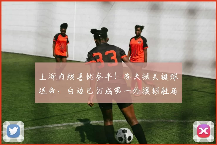 上海内线喜忧参半！洛夫顿关键球送命，白边已打成第一外援锁胜局